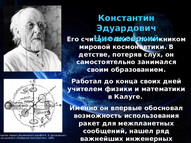 Константин Эдуардович Циолковский Его считают основоположником мировой космонавтики. В детстве, потеряв слух, он самостоятельно занимался своим образованием. Работал до конца своих дней учителем физики и математики в Калуге. Именно он впервые обосновал возможность использования ракет для межпланетных сообщений, нашел ряд важнейших инженерных решений конструкции ракет и жидкостного ракетного двигателя. Чертеж первого космического корабля К. Э. Циолковского  (из рукописи «Свободное пространство», 1883) 