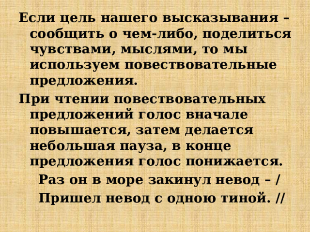 Если цель нашего высказывания – сообщить о чем-либо, поделиться чувствами, мыслями, то мы используем повествовательные предложения. При чтении повествовательных предложений голос вначале повышается, затем делается небольшая пауза, в конце предложения голос понижается. Раз он в море закинул невод – / Пришел невод с одною тиной. // 