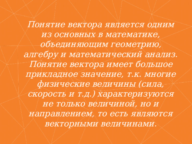 Понятие вектора является одним из основных в математике, объединяющим геометрию, алгебру и математический анализ. Понятие вектора имеет большое прикладное значение, т.к. многие физические величины (сила, скорость и т.д.) характеризуются не только величиной, но и направлением, то есть являются векторными величинами. 