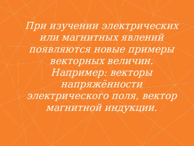 При изучении электрических или магнитных явлений появляются новые примеры векторных величин. Например: векторы напряжённости электрического поля, вектор магнитной индукции. 