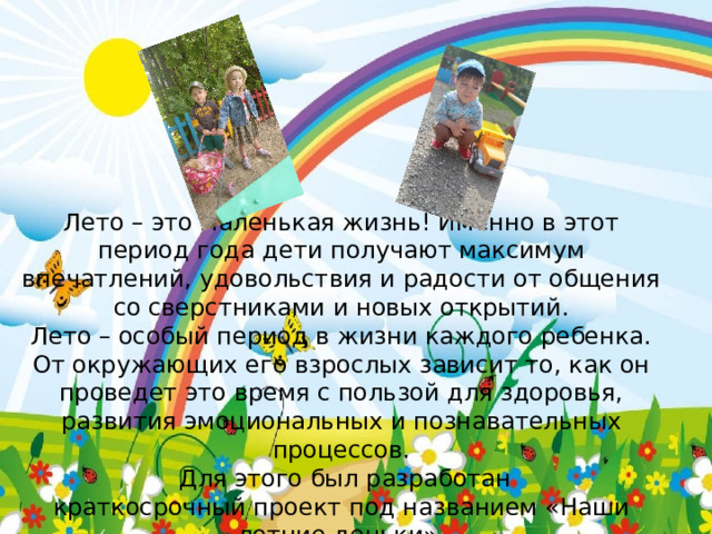 Лето – это маленькая жизнь! Именно в этот период года дети получают максимум впечатлений, удовольствия и радости от общения со сверстниками и новых открытий. Лето – особый период в жизни каждого ребенка. От окружающих его взрослых зависит то, как он проведет это время с пользой для здоровья, развития эмоциональных и познавательных процессов.   Для этого был разработан краткосрочный проект под названием «Наши летние деньки». 