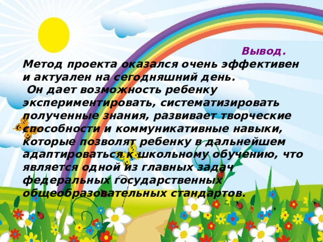                                                            Вывод. Метод проекта оказался очень эффективен и актуален на сегодняшний день.  Он дает возможность ребенку экспериментировать, систематизировать полученные знания, развивает творческие способности и коммуникативные навыки, которые позволят ребенку в дальнейшем адаптироваться к школьному обучению, что является одной из главных задач федеральных государственных общеобразовательных стандартов. 