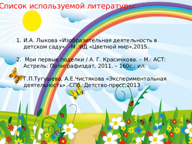 Список используемой литературы: И.А. Лыкова «Изобразительная деятельность в детском саду». –М.:ИД «Цветной мир»,2015. 2.  Мои первые поделки / А. Г. Красичкова. – М.: АСТ: Астрель: Полиграфиздат, 2011. – 160с.: ил. Г.П.Тугушева, А.Е.Чистякова «Экспериментальная деятельность».-СПб.:Детство-пресс,2013                                                      
