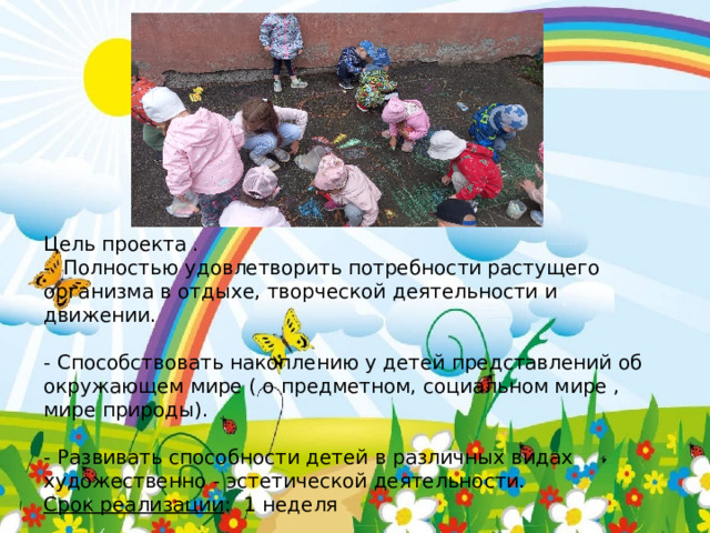 Цель проекта . - Полностью удовлетворить потребности растущего организма в отдыхе, творческой деятельности и движении. - Способствовать накоплению у детей представлений об окружающем мире ( о предметном, социальном мире , мире природы). - Развивать способности детей в различных видах художественно - эстетической деятельности. Срок реализации : 1 неделя 