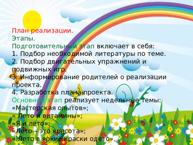 План реализации. Этапы. Подготовительный этап  включает в себя: 1. Подбор необходимой литературы по теме. 2. Подбор двигательных упражнений и подвижных игр. 3. Информирование родителей о реализации проекта. 4. Разработка плана проекта. Основной этап реализует недельные темы: «Мастерская опытов»; « Лето и витамины»; «Я и лето»; «Лето – это красота»; « Лето в яркие краски одето». 
