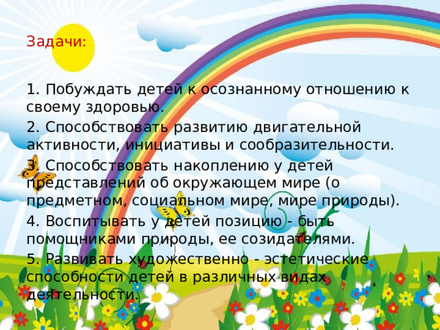 Задачи: 1. Побуждать детей к осознанному отношению к своему здоровью. 2. Способствовать развитию двигательной активности, инициативы и сообразительности. 3. Способствовать накоплению у детей представлений об окружающем мире (о предметном, социальном мире, мире природы). 4. Воспитывать у детей позицию - быть помощниками природы, ее созидателями. 5. Развивать художественно - эстетические способности детей в различных видах деятельности. 