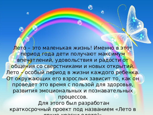 Лето – это маленькая жизнь! Именно в этот период года дети получают максимум впечатлений, удовольствия и радости от общения со сверстниками и новых открытий. Лето – особый период в жизни каждого ребенка. От окружающих его взрослых зависит то, как он проведет это время с пользой для здоровья, развития эмоциональных и познавательных процессов.   Для этого был разработан краткосрочный проект под названием «Лето в яркие краски одето!» 