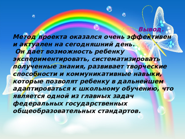                                                            Вывод. Метод проекта оказался очень эффективен и актуален на сегодняшний день.  Он дает возможность ребенку экспериментировать, систематизировать полученные знания, развивает творческие способности и коммуникативные навыки, которые позволят ребенку в дальнейшем адаптироваться к школьному обучению, что является одной из главных задач федеральных государственных общеобразовательных стандартов. 