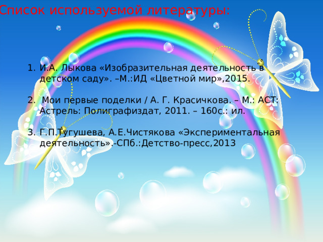 Список используемой литературы: И.А. Лыкова «Изобразительная деятельность в детском саду». –М.:ИД «Цветной мир»,2015. 2.  Мои первые поделки / А. Г. Красичкова. – М.: АСТ: Астрель: Полиграфиздат, 2011. – 160с.: ил. Г.П.Тугушева, А.Е.Чистякова «Экспериментальная деятельность».-СПб.:Детство-пресс,2013                                                      