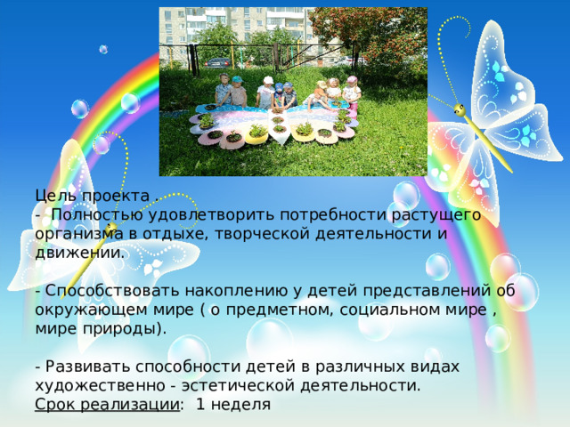 Цель проекта . - Полностью удовлетворить потребности растущего организма в отдыхе, творческой деятельности и движении. - Способствовать накоплению у детей представлений об окружающем мире ( о предметном, социальном мире , мире природы). - Развивать способности детей в различных видах художественно - эстетической деятельности. Срок реализации : 1 неделя 
