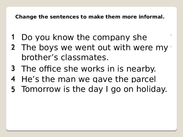 Change the sentences to make them more informal. Do you know the company she works for? The boys we went out with were my brother’s classmates. The office she works in is nearby. He’s the man we gave the parcel to. Tomorrow is the day I go on holiday. 