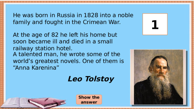 He was born in Russia in 1828 into a noble family and fought in the Crimean War. 3 2 1 At the age of 82 he left his home but soon became ill and died in a small railway station hotel. A talented man, he wrote some of the world’s greatest novels. One of them is “Anna Karenina” Leo Tolstoy Show the answer 