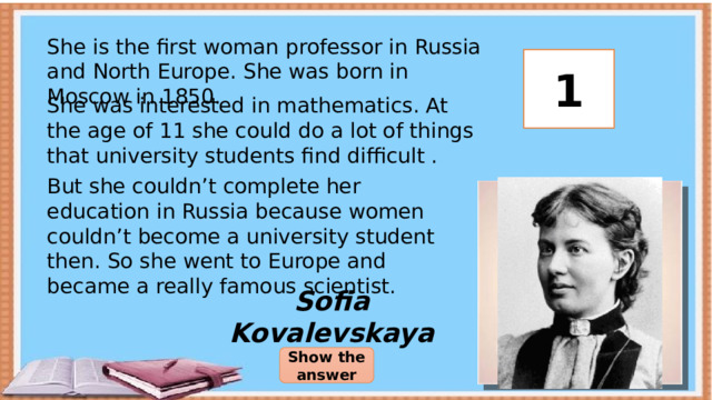 She is the first woman professor in Russia and North Europe. She was born in Moscow in 1850. 3 2 1 She was interested in mathematics. At the age of 11 she could do a lot of things that university students find difficult . But she couldn’t complete her education in Russia because women couldn’t become a university student then. So she went to Europe and became a really famous scientist. Sofia Kovalevskaya Show the answer 