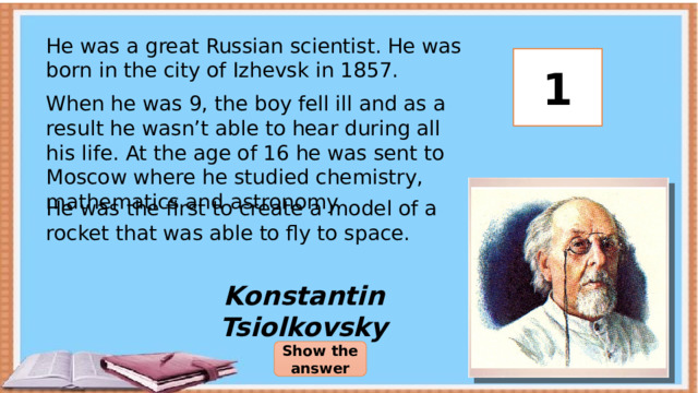 He was a great Russian scientist. He was born in the city of Izhevsk in 1857. 3 2 1 When he was 9, the boy fell ill and as a result he wasn’t able to hear during all his life. At the age of 16 he was sent to Moscow where he studied chemistry, mathematics and astronomy. He was the first to create a model of a rocket that was able to fly to space. Konstantin Tsiolkovsky Show the answer 