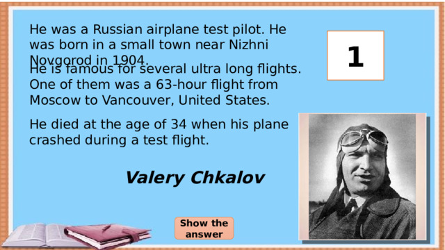 He was a Russian airplane test pilot. He was born in a small town near Nizhni Novgorod in 1904. 3 2 1 He is famous for several ultra long flights. One of them was a 63-hour flight from Moscow to Vancouver, United States. He died at the age of 34 when his plane crashed during a test flight. Valery Chkalov Show the answer 