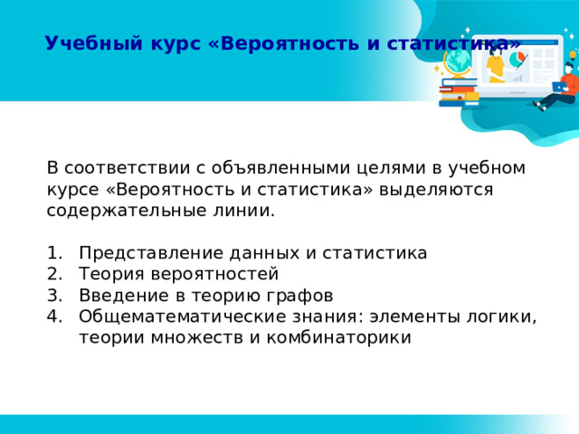 Учебный курс «Вероятность и статистика» В соответствии с объявленными целями в учебном курсе «Вероятность и статистика» выделяются содержательные линии. Представление данных и статистика Теория вероятностей Введение в теорию графов Общематематические знания: элементы логики, теории множеств и комбинаторики 