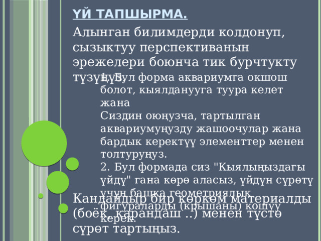 Үй тапшырма. Алынган билимдерди колдонуп, сызыктуу перспективанын эрежелери боюнча тик бурчтукту түзүңүз. 1. Бул форма аквариумга окшош болот, кыялданууга туура келет жана Сиздин оюңузча, тартылган аквариумуңузду жашоочулар жана бардык керектүү элементтер менен толтуруңуз. 2. Бул формада сиз 