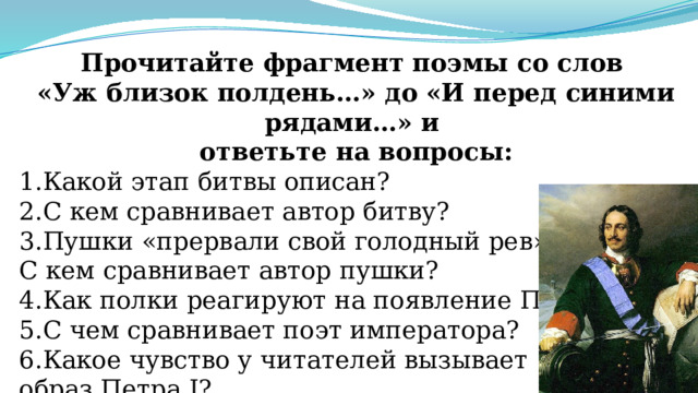 Прочитайте фрагмент поэмы со слов «Уж близок полдень…» до «И перед синими рядами…» и ответьте на вопросы: 1.Какой этап битвы описан? 2.С кем сравнивает автор битву? 3.Пушки «прервали свой голодный рев». С кем сравнивает автор пушки? 4.Как полки реагируют на появление Петра I? 5.С чем сравнивает поэт императора? 6.Какое чувство у читателей вызывает образ Петра I? 