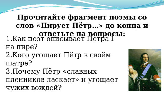 Прочитайте фрагмент поэмы со слов «Пирует Пётр…» до конца и ответьте на вопросы: 1.Как поэт описывает Петра I на пире? 2.Кого угощает Пётр в своём шатре? 3.Почему Пётр «славных пленников ласкает» и угощает чужих вождей? 4.За каких учителей поднимает кубок Петр I? Почему? 