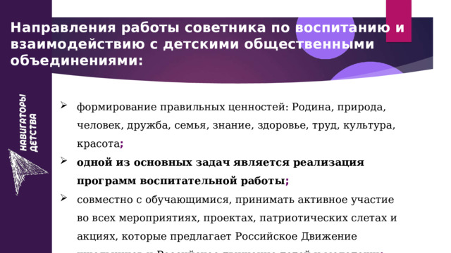 Направления работы советника по воспитанию и взаимодействию с детскими общественными объединениями: формирование правильных ценностей: Родина, природа, человек, дружба, семья, знание, здоровье, труд, культура, красота ; одной из основных задач является реализация программ воспитательной работы ; совместно с обучающимися, принимать активное участие во всех мероприятиях, проектах, патриотических слетах и акциях, которые предлагает Российское Движение школьников  и Российское движение детей и молодежи ;   