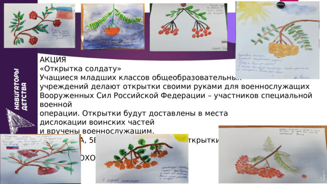 АКЦИЯ  «Открытка солдату»  Учащиеся младших классов общеобразовательных  учреждений делают открытки своими руками для военнослужащих  Вооруженных Сил Российской Федерации – участников специальной военной  операции. Открытки будут доставлены в места дислокации воинских частей  и вручены военнослужащим.  Ученики 5А, 5Б классов нарисовали открытки и написали пожелания солдатам  АКЦИЯ ПРОХОДИТ БЕССРОЧНО. 