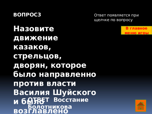 ВОПРОС3  Назовите движение казаков, стрельцов, дворян, которое было направленно против власти Василия Шуйского и было возглавлено бывшим холопом Ответ появляется при щелчке по вопросу В главное меню игры ОТВЕТ Восстание Болотникова  