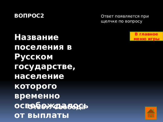 ВОПРОС2   Название поселения в Русском государстве, население которого временно освобождалось от выплаты налогов в казну      Ответ появляется при щелчке по вопросу В главное меню игры Ответ: Слобода  