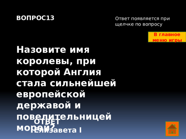 ВОПРОС13    Назовите имя королевы, при которой Англия стала сильнейшей европейской державой и повелительницей морей?    Ответ появляется при щелчке по вопросу В главное меню игры ОТВЕТ Елизавета I  