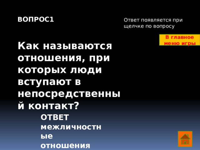 ВОПРОС1   Как называются отношения, при которых люди вступают в непосредственный контакт? Ответ появляется при щелчке по вопросу В главное меню игры ОТВЕТ межличностные отношения  