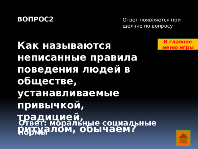 ВОПРОС2   Как называются неписанные правила поведения людей в обществе, устанавливаемые привычкой, традицией, ритуалом, обычаем?     Ответ появляется при щелчке по вопросу В главное меню игры Ответ: моральные социальные нормы  