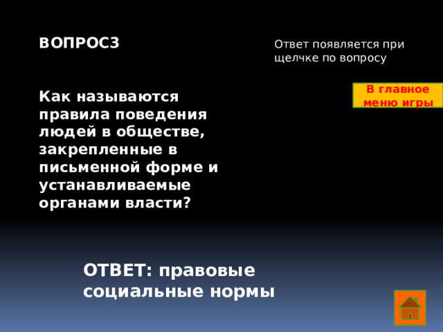 ВОПРОС3   Как называются правила поведения людей в обществе, закрепленные в письменной форме и устанавливаемые органами власти?   Ответ появляется при щелчке по вопросу В главное меню игры ОТВЕТ: правовые социальные нормы  