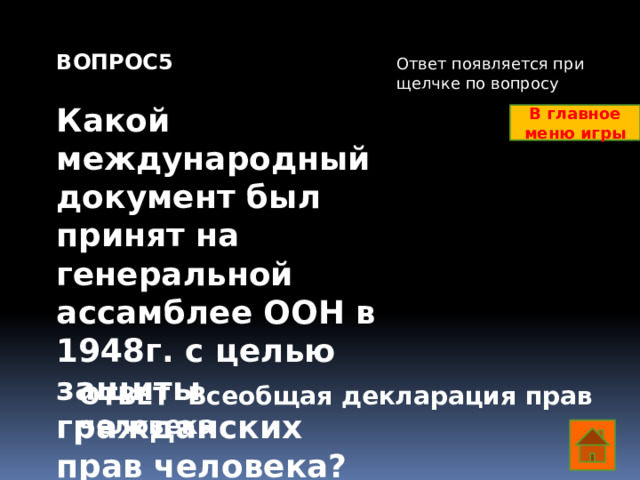 ВОПРОС5  Какой международный документ был принят на генеральной ассамблее ООН в 1948г. с целью защиты гражданских прав человека? Ответ появляется при щелчке по вопросу В главное меню игры ОТВЕТ Всеобщая декларация прав человека  