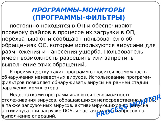   Process Monitor   Программы-мониторы   (программы-фильтры) постоянно находятся в ОП и обеспечивают проверку файлов в процессе их загрузки в ОП, перехватывают и сообщают пользователю об обращениях ОС, которые используются вирусами для размножения и нанесения ущерба. Пользователь имеет возможность разрешить или запретить выполнение этих обращений. К преимуществу таких программ относится возможность обнаружения неизвестных вирусов. Использование программ-фильтров позволяет обнаруживать вирусы на ранней стадии заражения компьютера. Недостатками программ являются невозможность отслеживания вирусов, обращающихся непосредственно к BIOS, а также загрузочных вирусов, активизирующихся до запуска антивируса при загрузке DOS, и частая выдача запросов на выполнение операций. 