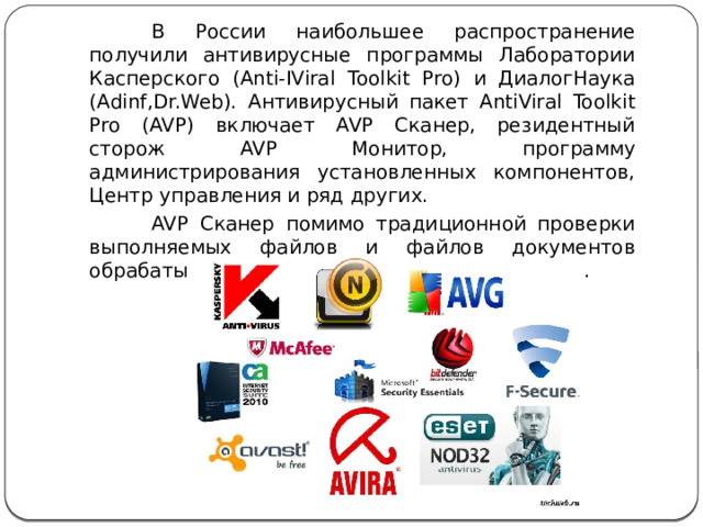 В России наибольшее распространение получили антивирусные программы Лаборатории Касперского (Anti-IViral Toolkit Pro) и ДиалогНаука (Adinf,Dr.Web). Антивирусный пакет AntiViral Toolkit Pro (AVP) включает AVP Сканер, резидентный сторож AVP Монитор, программу администрирования установленных компонентов, Центр управления и ряд других. AVP Сканер помимо традиционной проверки выполняемых файлов и файлов документов обрабатывает базы данных электронной почты. 