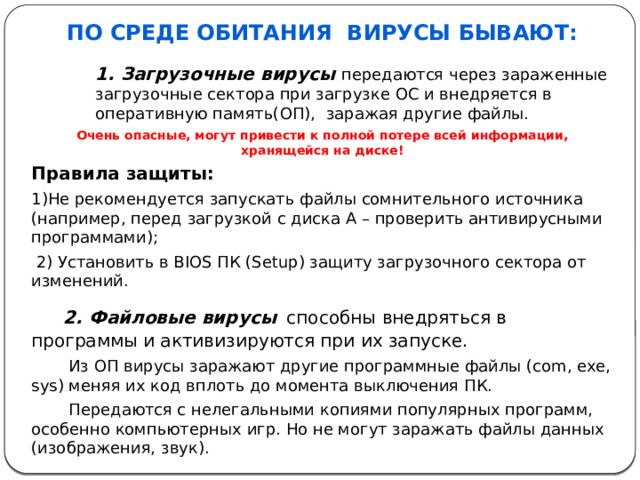 По среде обитания  вирусы бывают:  1. Загрузочные вирусы   передаются через зараженные загрузочные сектора при загрузке ОС и внедряется в оперативную память(ОП),  заражая другие файлы. Очень опасные, могут привести к полной потере всей информации, хранящейся на диске! Правила защиты: 1)Не рекомендуется запускать файлы сомнительного источника (например, перед загрузкой с диска А – проверить антивирусными программами);   2) Установить в BIOS ПК (Setup) защиту загрузочного сектора от изменений.  2. Файловые вирусы   способны внедряться в программы и активизируются при их запуске. Из ОП вирусы заражают другие программные файлы (com, exe, sys) меняя их код вплоть до момента выключения ПК. Передаются с нелегальными копиями популярных программ, особенно компьютерных игр. Но не могут заражать файлы данных (изображения, звук).  3. Загрузочно-файловые вирусы  способные поражать как код boot-секторов, так и код файлов; 