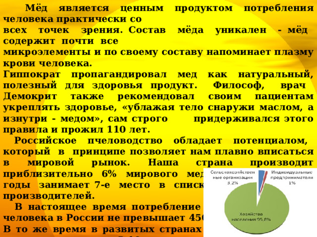  Мёд является ценным продуктом потребления человека практически со всех точек зрения. Состав мёда уникален - мёд содержит почти все микроэлементы и по своему составу напоминает плазму крови человека. Гиппократ пропагандировал мед как натуральный, полезный для здоровья продукт. Философ, врач Демокрит также рекомендовал своим пациентам укреплять здоровье, «ублажая тело снаружи маслом, а изнутри - медом», сам строго придерживался этого правила и прожил 110 лет.  Российское пчеловодство обладает потенциалом, который в принципе позволяет нам плавно вписаться в мировой рынок. Наша страна производит приблизительно 6% мирового меда и в последние годы занимает 7-е место в списке крупнейших его производителей.  В настоящее время потребление меда в среднем на человека в России не превышает 450 грамм. В то же время в развитых странах на душу населения приходится порядка 5-10 кг меда в год.  Потенциал для роста рынка есть огромный.  95,8% пчеловодов – это хозяйства населения,  3,2% - сельскохозяйственные организации, 1% - индивидуальные предприниматели.    