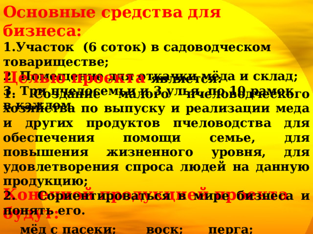 Основные средства для бизнеса: 1.Участок (6 соток) в садоводческом товариществе; 2.  Помещение для откачки мёда и склад; 3. Три пчелосемьи и 3 улья, по 10 рамок в каждом. Целью проекта является: 1. Создание малого пчеловодческого хозяйства по выпуску и реализации меда и других продуктов пчеловодства для обеспечения помощи семье, для повышения жизненного уровня, для удовлетворения спроса людей на данную продукцию; 2. Сориентироваться в мире бизнеса и понять его. Конечной продукцией проекта будут:   мёд с пасеки; воск; перга; прополис;  пыльца цветочная; маточное молочко. 