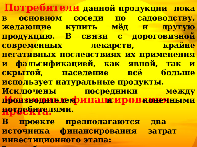  Потребители данной продукции пока в основном соседи по садоводству, желающие купить мёд и другую продукцию. В связи с дороговизной современных лекарств, крайне негативных последствиях их применения и фальсификацией, как явной, так и скрытой, население всё больше использует натуральные продукты. Исключены посредники между производителем и конечными потребителями.  Источники финансирования проекта. В проекте предполагаются два источника финансирования затрат инвестиционного этапа:  собственные средства инициатора проекта;  подарок от дедушки. 