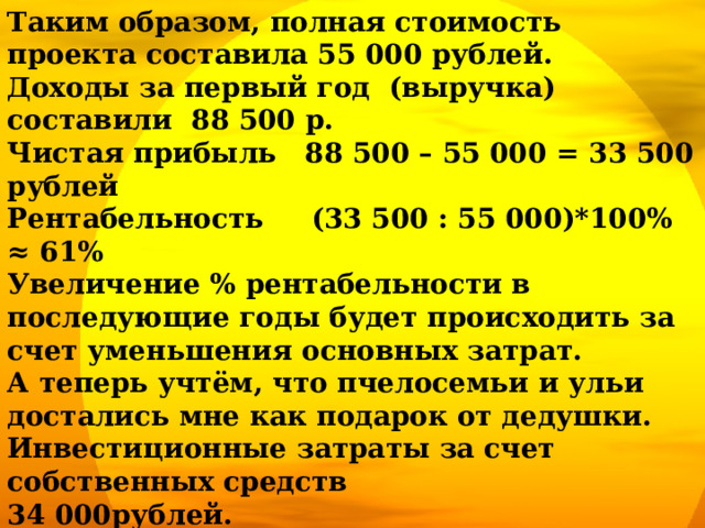 Таким образом, полная стоимость проекта составила 55 000 рублей. Доходы за первый год (выручка) составили 88 500 р. Чистая прибыль 88 500 – 55 000 = 33 500 рублей Рентабельность (33 500 : 55 000)*100% ≈ 61% Увеличение % рентабельности в последующие годы будет происходить за счет уменьшения основных затрат. А теперь учтём, что пчелосемьи и ульи достались мне как подарок от дедушки. Инвестиционные затраты за счет собственных средств 34 000рублей. Чистая прибыль для меня составила 88 500 - 34 000 = 54 500 рублей Рентабельность моего бизнеса  (54 500 : 34 000)*100% ≈ 160%!!!   