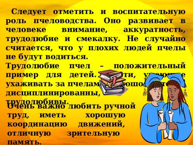  Следует отметить и воспитательную роль пчеловодства. Оно развивает в человеке внимание, аккуратность, трудолюбие и смекалку. Не случайно считается, что у плохих людей пчелы не будут водиться. Трудолюбие пчел – положительный пример для детей. Дети, умеющие ухаживать за пчелами, хорошо учатся, дисциплинированны, трудолюбивы. Очень важно любить ручной труд, иметь хорошую координацию движений, отличную зрительную память. 