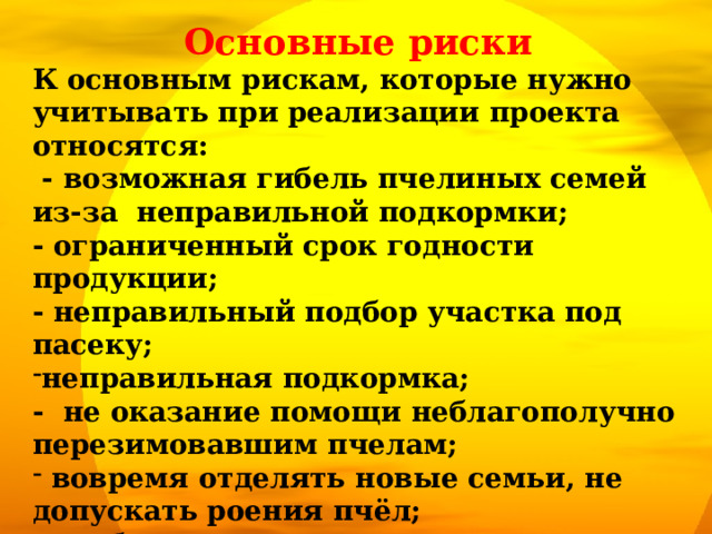 Основные риски К основным рискам, которые нужно учитывать при реализации проекта относятся:  - возможная гибель пчелиных семей из-за неправильной подкормки; - ограниченный срок годности продукции; - неправильный подбор участка под пасеку; неправильная подкормка; - не оказание помощи неблагополучно перезимовавшим пчелам;  вовремя отделять новые семьи, не допускать роения пчёл;  не беспокоить насекомых частыми, не продуманными, бесцельными осмотрами.  