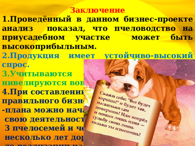 Заключение 1.Проведённый в данном бизнес-проекте анализ показал, что пчеловодство на приусадебном участке может быть высокоприбыльным. 2.Продукция имеет устойчиво-высокий спрос. 3.Учитываются риски бизнеса и нивелируются вовремя. 4.При составлении правильного бизнес -плана можно начать  свою деятельность с  3 пчелосемей и через  несколько лет дорасти  до реализации на промышленном уровне. 