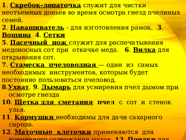 1 . Скребок-лопаточка служит для чистки неотъемных доньев во время осмотра гнезд пчелиных семей. 2 .  Наващиватель - для изготовления рамок. 3 . Вощина  4 . Сетки 5 . Пасечный нож служит для распечатывания медоносных сот при откачке меда. 6 . Вилка для открывания сот. 7 . Стамеска пчеловодная — один из самых необходимых инструментов, которым будет постоянно пользоваться пчеловод. 8 . Ухват . 9 . Дымарь для усмирения пчел дымом при осмотре гнезда 10 . Щетка для сметания пчел с сот и стенок улья. 11 . Кормушки необходимы для дачи сахарного сиропа. 12 . Маточные клеточки  применяются для временного содержания маток. 13 . Поилки для пчел. 14 . Переносные ящики 15.  Пыльцеуловитель — это приспособление для отбора пыльцы (обножек) с ножек пчел. 16 . Лицевая сетка - используется как средство, предохраняющее от ужалений пчел в голову, лицо и шею. Одежда, перчатки. 17 . Медогонка - предназначена для откачки меда из распечатанных сотов без их повреждения. 