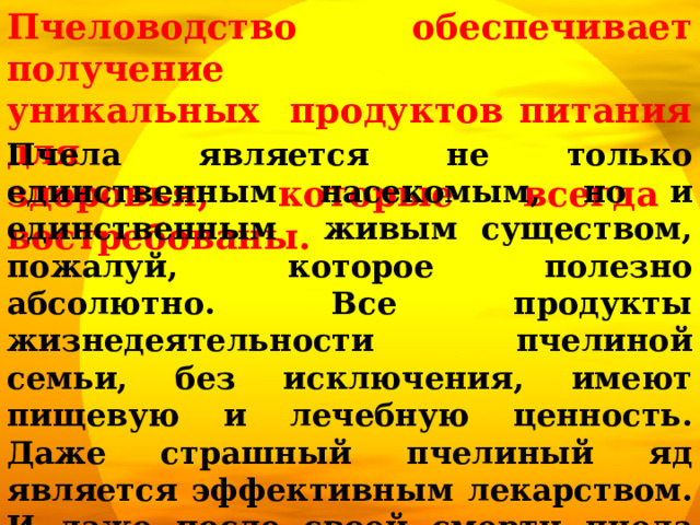 Пчеловодство обеспечивает получение уникальных продуктов питания для здоровья, которые всегда востребованы. Пчела является не только единственным насекомым, но и единственным живым существом, пожалуй, которое полезно абсолютно. Все продукты жизнедеятельности пчелиной семьи, без исключения, имеют пищевую и лечебную ценность. Даже страшный пчелиный яд является эффективным лекарством. И даже после своей смерти пчела приносит людям пользу: из пчелиного подмора (погибших пчёл) делают лекарство . 