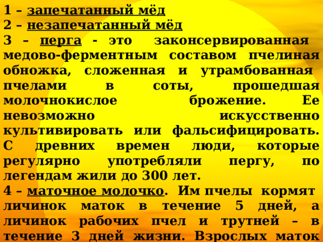 1 – запечатанный мёд 2 – незапечатанный мёд 3 – перга - это законсервированная медово-ферментным составом пчелиная обножка, сложенная и утрамбованная пчелами в соты, прошедшая молочнокислое брожение. Ее невозможно искусственно культивировать или фальсифицировать. С древних времен люди, которые регулярно употребляли пергу, по легендам жили до 300 лет. 4 – маточное молочко . Им пчелы кормят личинок маток в течение 5 дней, а личинок рабочих пчел и трутней – в течение 3 дней жизни. Взрослых маток также кормят молочком весной и летом в период кладки яиц. Маточное молочко является очень питательным и высококалорийным продуктом. 