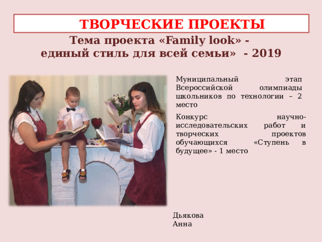  ТВОРЧЕСКИЕ ПРОЕКТЫ Тема проекта «Family look» -  единый стиль для всей семьи» - 2019 Муниципальный этап Всероссийской олимпиады школьников по технологии – 2 место Конкурс научно-исследовательских работ и творческих проектов обучающихся «Ступень в будущее» - 1 место    Дьякова Анна  