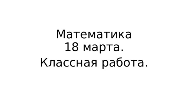 Математика  18 марта. Классная работа. 