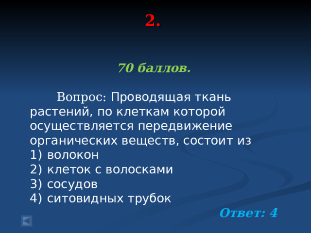 2.   70 баллов.   Вопрос: Проводящая ткань растений, по клеткам которой осуществляется передвижение органических веществ, состоит из 1)  волокон 2)  клеток с волосками 3)  сосудов 4)  ситовидных трубок  Ответ: 4  