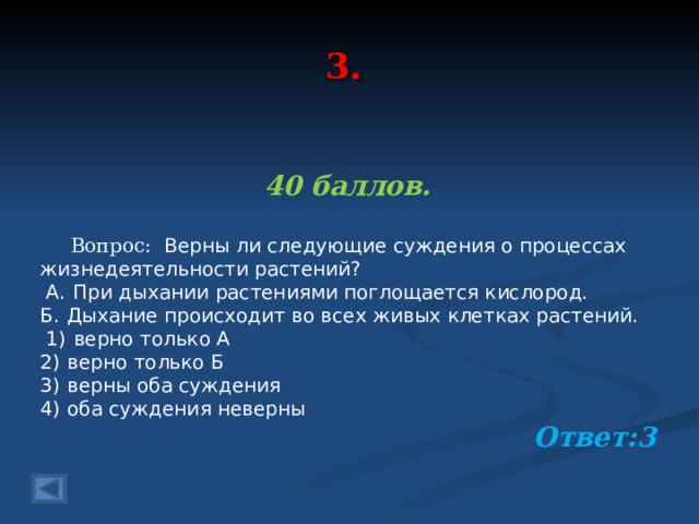 3. 40 баллов.   Вопрос:   Верны ли следующие суждения о процессах жизнедеятельности растений?   А.  При дыхании растениями поглощается кислород. Б.  Дыхание происходит во всех живых клетках растений.   1)  верно только А 2)  верно только Б 3)  верны оба суждения 4)  оба суждения неверны Ответ:3  