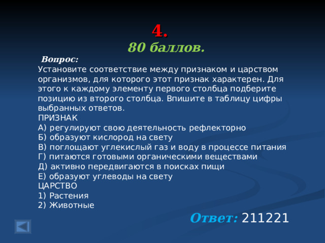 4. 80 баллов.  Вопрос: Установите соответствие между признаком и царством организмов, для которого этот признак характерен. Для этого к каждому элементу первого столбца подберите позицию из второго столбца. Впишите в таблицу цифры выбранных ответов. ПРИЗНАК A)  регулируют свою деятельность рефлекторно Б)  образуют кислород на свету В)  поглощают углекислый газ и воду в процессе питания Г)  питаются готовыми органическими веществами Д)  активно передвигаются в поисках пищи Е)  образуют углеводы на свету ЦАРСТВО 1)  Растения 2)  Животные Ответ: 211221   